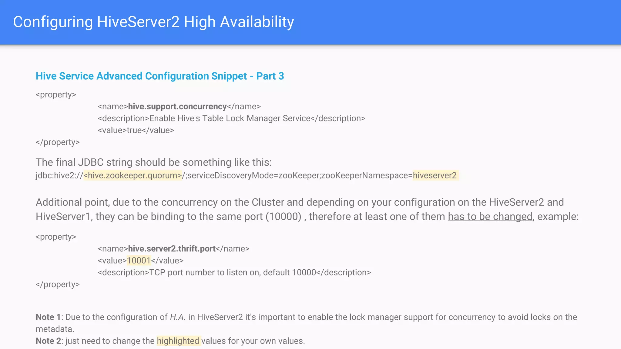 Configuring HiveServer2 High Availability
Hive Service Advanced Configuration Snippet - Part 3
<property>
<name>hive.support.concurrency</name>
<description>Enable Hive's Table Lock Manager Service</description>
<value>true</value>
</property>
The final JDBC string should be something like this:
jdbc:hive2://<hive.zookeeper.quorum>/;serviceDiscoveryMode=zooKeeper;zooKeeperNamespace=hiveserver2
Additional point, due to the concurrency on the Cluster and depending on your configuration on the HiveServer2 and
HiveServer1, they can be binding to the same port (10000) , therefore at least one of them has to be changed, example:
<property>
<name>hive.server2.thrift.port</name>
<value>10001</value>
<description>TCP port number to listen on, default 10000</description>
</property>
Note 1: Due to the configuration of H.A. in HiveServer2 it's important to enable the lock manager support for concurrency to avoid locks on the
metadata.
Note 2: just need to change the highlighted values for your own values.
 