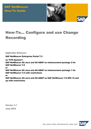 SAP NetWeaver
How-To Guide

How-To... Configure and use Change
Recording

Applicable Releases:
SAP NetWeaver Enterprise Portal 7.3
as ”CTS System”:
SAP NetWeaver AS Java and AS ABAP on enhancement package 2 for
SAP NetWeaver 7.0
or
SAP NetWeaver AS Java and AS ABAP on enhancement package 1 for
SAP NetWeaver 7.0 with restrictions
or
SAP NetWeaver AS Java and AS ABAP on SAP NetWeaver 7.0 SPS 14 and
up with restrictions

Version 1.1
June 2012

 