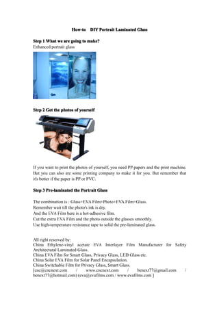 How-to DIY Portrait Laminated Glass

Step 1 What we are going to make?
Enhanced portrait glass




Step 2 Get the photos of yourself




If you want to print the photos of yourself, you need PP papers and the print machine.
But you can also are some printing company to make it for you. But remember that
it's better if the paper is PP or PVC.

Step 3 Pre-laminated the Portrait Glass

The combination is : Glass+EVA Film+Photo+EVA Film+Glass.
Remember wait till the photo's ink is dry.
And the EVA Film here is a hot-adhesive film.
Cut the extra EVA Film and the photo outside the glasses smoothly.
Use high-temperature resistance tape to solid the pre-laminated glass.


All right reserved by:
China Ethylene-vinyl acetate EVA Interlayer Film Manufacturer for Safety
Architectural Laminated Glass.
China EVA Film for Smart Glass, Privacy Glass, LED Glass etc.
China Solar EVA Film for Solar Panel Encapsulation.
China Switchable Film for Privacy Glass, Smart Glass.
[cnc@cncnext.com       /     www.cncnext.com       /   benext77@gmail.com /
benext77@hotmail.com) (eva@evafilms.com / www.evafilms.com ]
 