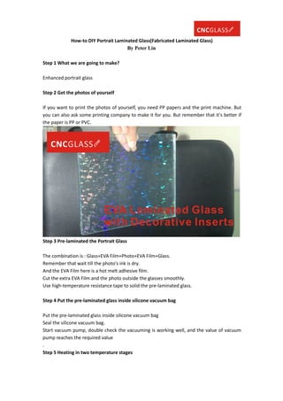 How-to DIY Portrait Laminated Glass(Fabricated Laminated Glass)
By Peter Lin
Step 1 What we are going to make?
Enhanced portrait glass
Step 2 Get the photos of yourself
If you want to print the photos of yourself, you need PP papers and the print machine. But
you can also ask some printing company to make it for you. But remember that it's better if
the paper is PP or PVC.
Step 3 Pre-laminated the Portrait Glass
The combination is : Glass+EVA Film+Photo+EVA Film+Glass.
Remember that wait till the photo's ink is dry.
And the EVA Film here is a hot melt adhesive film.
Cut the extra EVA Film and the photo outside the glasses smoothly.
Use high-temperature resistance tape to solid the pre-laminated glass.
Step 4 Put the pre-laminated glass inside silicone vacuum bag
Put the pre-laminated glass inside silicone vacuum bag
Seal the silicone vacuum bag.
Start vacuum pump, double check the vacuuming is working well, and the value of vacuum
pump reaches the required value
.
Step 5 Heating in two temperature stages
 