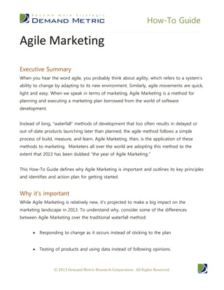 How-To Guide

Agile Marketing

Executive Summary
When you hear the word agile, you probably think about agility, which refers to a system’s
ability to change by adapting to its new environment. Similarly, agile movements are quick,
light and easy. When we speak in terms of marketing, Agile Marketing is a method for
planning and executing a marketing plan borrowed from the world of software
development.


Instead of long, “waterfall” methods of development that too often results in delayed or
out-of-date products launching later than planned, the agile method follows a simple
process of build, measure, and learn. Agile Marketing, then, is the application of these
methods to marketing. Marketers all over the world are adopting this method to the
extent that 2013 has been dubbed “the year of Agile Marketing.”


This How-To Guide defines why Agile Marketing is important and outlines its key principles
and identifies and action plan for getting started.


Why it’s important
While Agile Marketing is relatively new, it’s projected to make a big impact on the
marketing landscape in 2013. To understand why, consider some of the differences
between Agile Marketing over the traditional waterfall method:


         Responding to change as it occurs instead of sticking to the plan.


         Testing of products and using data instead of following opinions.



                 © 2013 Demand Metric Research Corporation. All Rights Reserved.
 