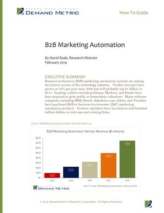 How-To Guide
© 2014 Demand Metric Research Corporation. All Rights Reserved.
B2B Marketing Automation
By David Raab, Research Director
February 2014
EXECUTIVE SUMMARY
Business-to-business (B2B) marketing automation systems are among
the hottest sectors of the technology industry. Vendor revenues have
grown at 50% per year since 2009 and will probably top $1 billion in
2014. Leading vendors including Eloqua, Marketo, and Pardot have
been acquired or gone public at tremendous valuations. Major software
companies including IBM, Oracle, Salesforce.com, Adobe, and Teradata
have purchased B2B or business-to-consumer (B2C) marketing
automation products. Venture capitalists have invested several hundred
million dollars in start-ups and existing firms.
 