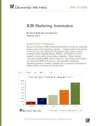 How-To Guide

B2B Marketing Automation
By David Raab, Research Director
February 2014

EXECUTIVE SUMMARY
Business-to-business (B2B) marketing automation systems are among the
hottest sectors of the technology industry. Vendor revenues have grown
at 50% per year since 2009 and will probably top $1 billion in 2014.
Leading vendors including Eloqua, Marketo, and Pardot have been
acquired or gone public at tremendous valuations. Major software
companies including IBM, Oracle, Salesforce.com, Adobe, and Teradata
have purchased B2B or business-to-consumer (B2C) marketing
automation products. Venture capitalists have invested several hundred
million dollars in start-ups and existing firms.

© 2014 Demand Metric Research Corporation. All Rights Reserved.

 
