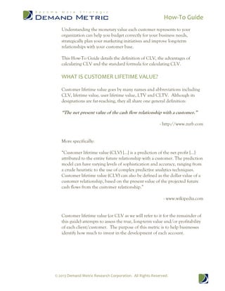 How-To Guide
© 2013 Demand Metric Research Corporation. All Rights Reserved.
Understanding the monetary value each customer represents to your
organization can help you budget correctly for your business needs,
strategically plan your marketing initiatives and improve long-term
relationships with your customer base.
This How-To Guide details the definition of CLV, the advantages of
calculating CLV and the standard formula for calculating CLV.
WHAT IS CUSTOMER LIFETIME VALUE?
Customer lifetime value goes by many names and abbreviations including
CLV, lifetime value, user lifetime value, LTV and CLTV. Although its
designations are far-reaching, they all share one general definition:
“The net present value of the cash flow relationship with a customer.”
- http://www.zurb.com
More specifically:
“Customer lifetime value (CLV) […] is a prediction of the net profit […]
attributed to the entire future relationship with a customer. The prediction
model can have varying levels of sophistication and accuracy, ranging from
a crude heuristic to the use of complex predictive analytics techniques.
Customer lifetime value (CLV) can also be defined as the dollar value of a
customer relationship, based on the present value of the projected future
cash flows from the customer relationship.”
- www.wikipedia.com
Customer lifetime value (or CLV as we will refer to it for the remainder of
this guide) attempts to assess the true, long-term value and/or profitability
of each client/customer. The purpose of this metric is to help businesses
identify how much to invest in the development of each account.
 