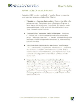 How-To Guide
© 2013 Demand Metric Research Corporation. All Rights Reserved.
ADVANTAGES OF MEASURING CLV
Calculating CLV provides a multitude of benefits. In our opinion, the
most important advantages of identifying CLV are:
 Valuation of a Customer Relationship – Knowing the dollar value
of customers over the duration of the relationship allows you to
better assess current and future profitability. The insights gained
from this valuation enable more effective investment decisions
about customer acquisition costs.
 Evaluates Proper Investment for Each Customer – Measuring
CLV allows you to develop a more accurate sales & marketing
budget. When you know the CLV, it makes it easier to justify more
expensive account development activities early in the relationship
with the customer.
 Forecasts Potential Future Value of Customer Relationships –
The CLV formula not only estimates current value of a client, but
also takes into account the potential value of a client. With a
numeric value for potential revenues, your organization can more
accurately forecast potential total cash flow for future months
and/or years.
 Emphasizes the Importance of Cultivating Long-Term
Relationships – an understanding of CLV helps put the focus on
client retention within your organization. Inherently, CLV
encourages businesses to move past the short-term expense and
instead view customer relationships through the lens of long-term
profitability. Thus, nurturing customer relationships to eventually
obtain these potential profits becomes an integral theme in client
retention long-term.
 