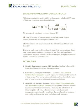How-To Guide
© 2013 Demand Metric Research Corporation. All Rights Reserved.
STANDARD FORMULA FOR CALCULATING CLV
Although organizations tend to differ in the way they calculate CLV, many
of them use a variation of the formula below:
𝑪𝑳𝑽 = 𝑴 × (
𝑹𝑹
𝟏 + 𝑫𝑹 − 𝑹𝑹
)
M = gross profit margin per customer lifespan ($)
RR = the percentage of customers that repurchase/renew for your
product/service over a certain period of time (%)
DR = the interest rate used to calculate the current value of future cash
flows (%)
This is the traditional model used to calculate CLV. As mentioned above,
most organizations customize this model to suit their needs and some
organizations use more advanced models that require in-depth calculations
and the assistance of a specified tool.
ACTION PLAN
1. Identify the constants for your CLV formula – Find the values of M,
RR & DR (defined above) for your organization.
2. Calculate CLV for your customer(s) – Download our Customer
Lifetime Value Calculator to easily input your variables and to arrive at
a CLV metric. You can repeat the calculation of this formula for each
type of buyer persona to gain valuable customer insights.
3. Highlight the customer patterns - Use our Buyer Persona Template
and Buying Process Stage Template to highlight the customer patterns
you assessed from your calculations. Including this information in
these templates will build collateral for your sales & account
management teams in order to cultivate the most beneficial customer
relationship and derive the most profit from each customer.
 