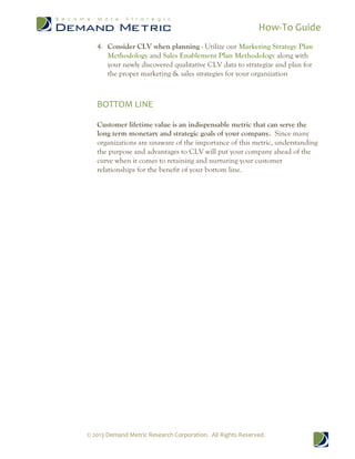 How-To Guide
© 2013 Demand Metric Research Corporation. All Rights Reserved.
4. Consider CLV when planning - Utilize our Marketing Strategy Plan
Methodology and Sales Enablement Plan Methodology along with
your newly discovered qualitative CLV data to strategize and plan for
the proper marketing & sales strategies for your organization
BOTTOM LINE
Customer lifetime value is an indispensable metric that can serve the
long term monetary and strategic goals of your company. Since many
organizations are unaware of the importance of this metric, understanding
the purpose and advantages to CLV will put your company ahead of the
curve when it comes to retaining and nurturing your customer
relationships for the benefit of your bottom line.
 