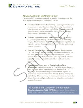 How-To Guide
© 2013 Demand Metric Research Corporation. All Rights Reserved.
ADVANTAGES OF MEASURING CLV
Calculating CLV provides a multitude of benefits. In our opinion, the
most important advantages of identifying CLV are:
§ Valuation of a Customer Relationship – Knowing the dollar value
of customers over the duration of the relationship allows you to
better assess current and future profitability. The insights gained
from this valuation enable more effective investment decisions
about customer acquisition costs.
§ Evaluates Proper Investment for Each Customer – Measuring
CLV allows you to develop a more accurate sales & marketing
budget. When you know the CLV, it makes it easier to justify more
expensive account development activities early in the relationship
with the customer.
§ Forecasts Potential Future Value of Customer Relationships –
The CLV formula not only estimates current value of a client, but
also takes into account the potential value of a client. With a
numeric value for potential revenues, your organization can more
accurately forecast potential total cash flow for future months
and/or years.
§ Emphasizes the Importance of Cultivating Long-Term
Relationships – an understanding of CLV helps put the focus on
client retention within your organization. Inherently, CLV
encourages businesses to move past the short-term expense and
instead view customer relationships through the lens of long-term
profitability. Thus, nurturing customer relationships to eventually
obtain these potential profits becomes an integral theme in client
retention long-term.
Do you like this sample of our research?
Click here to get the FULL VERSION and access Demand Metric's
1,000+ other reports, guides, tools, templates and training courses.
 