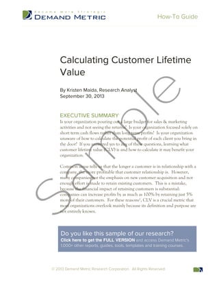 How-To Guide
© 2013 Demand Metric Research Corporation. All Rights Reserved.
Calculating Customer Lifetime
Value
By Kristen Maida, Research Analyst
September 30, 2013
EXECUTIVE SUMMARY
Is your organization pouring out a large budget for sales & marketing
activities and not seeing the returns? Is your organization focused solely on
short term cash flows rather than long term profits? Is your organization
unaware of how to calculate the potential profit of each client you bring in
the door? If you answered yes to any of these questions, learning what
customer lifetime value (CLV) is and how to calculate it may benefit your
organization.
Common sense tells us that the longer a customer is in relationship with a
company, the more profitable that customer relationship is. However,
many companies put the emphasis on new customer acquisition and not
enough effort is made to retain existing customers. This is a mistake,
because the financial impact of retaining customers is substantial:
companies can increase profits by as much as 100% by retaining just 5%
more of their customers. For these reasons¹, CLV is a crucial metric that
most organizations overlook mainly because its definition and purpose are
not entirely known.
Do you like this sample of our research?
Click here to get the FULL VERSION and access Demand Metric's
1,000+ other reports, guides, tools, templates and training courses.
 