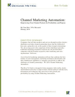 How-To Guide

Channel Marketing Automation:
Empowering Your Channel Partners for Profitability and Purpose
By Clare Price, VP of Research
February 2014

EXECUTIVE SUMMARY
Companies that sell their products and services through resellers, dealers,
distributors and other channel partnerships know that the lifeblood of
their sales and profits rests on the quality of their channel relationships.
Yet, due in large part to the complexity of their distributor networks,
traditional marketing automation software has not provided these
companies with the benefits enjoyed by other marketing and sales
organizations. Until now.
A new breed of marketing automation software that combines the best
features of asset management, marketing automation functionality and
Sales Enablement capabilities is emerging, specifically to address the
challenges of channel partnerships. We call it Channel Marketing
Automation.
This How-To Guide is designed to help companies with reseller, dealer
and distributor networks to empower their channel partners with the tools,
information and technology they need for revenue growth and
profitability by using Channel Marketing Automation.

© 2014 Demand Metric Research Corporation. All Rights Reserved.

 
