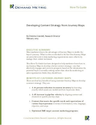How-To Guide

Developing Content Strategy from Journey Maps

By Christine Crandell, Research Director
February 2014

EXECUTIVE SUMMARY

Most marketers know the advantages of Journey Maps to enable the
buyer’s journey. What is often overlooked is the fact that Journey Maps
are powerful tools to help marketing organizations more effectively
manage their content investment.
This How-To Guide has been designed to help marketers learn how to
use Journey Maps to develop a better content strategy - one that
effectively engages and converts prospects based on the information the
potential buyer is actually seeking rather than what the marketing or
sales organization thinks they should have.

BENEFITS OF CUSTOMER JOURNEY MAPS

There are four key benefits of using customer Journey Maps to develop
a content strategy. They are:
1. A 50 percent reduction in content inventory by knowing
exactly which assets are needed and how buyers use them
2. A 2X increase in pipeline velocity by aligning content and
channels to specific journey steps
3. Content that meets the specific needs and expectations of
various buyer-personas in terms of information, tone, language,
objective, and scope

4. Optimized B2B target account marketing programs
© 2014 Demand Metric Research Corporation. All Rights Reserved.

 