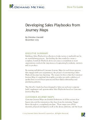 How-­‐To  Guide  
  

  
  

Developing  Sales  Playbooks  from  
Journey  Maps  
  
By  Christine  Crandell  
December  2013  

  
  
  
  
EXECUTIVE  SUMMARY  

Building  a  Sales  Playbook  (a  collection  of  sales  tactics  or  methods)  can  be  
an  overwhelming  process.    Just  finding  the  data  needed  to  create  a  
complete,  beneficial  Playbook  alone  can  cause  a  conundrum  as  most  
organizations  overlook  the  importance  of  segmenting  by  industry,  territory  
and/or  product.  
  
By  creating  well-­defined  Customer  Journey  Maps  for  each  buyer  persona  
that  engages  with  your  organization,  the  project  of  constructing  a  Sales  
Playbook  becomes  less  daunting.    The  reason  for  this  is  that  the  Customer  
Journey  Map,  if  completed  thoroughly,  provides  you  with  a  plethora  of  
quality  data  on  each  buyer  persona  and  their  likely  relationship  and  
purchasing  patterns.  

  

This  How-­To  Guide  has  been  designed  to  help  you  and  your  company  
build,  implement  and  operationalize  Sales  Playbooks  based  on  Customer  
Journey  Map  data.  

  
CUSTOMER  JOURNEY  MAPS  

Customer  Journey  Maps  are  detailed  definitions  of  all  the  actions  that  
buyers  take  and  the  interactions  they  have  from  the  initiating  Trigger  
Event  through  to  a  completed  purchase.    These  maps  cover  all  the  
channels,  physical  and  digital  as  well  as  the  device  platform,  and  the  buyer  

©  2013  Demand  Metric  Research  Corporation.    All  Rights  Reserved.  

 