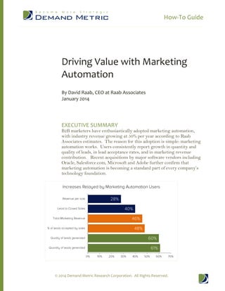 How-To Guide
© 2014 Demand Metric Research Corporation. All Rights Reserved.
Driving Value with Marketing
Automation
By David Raab, CEO at Raab Associates
January 2014
EXECUTIVE SUMMARY
B2B marketers have enthusiastically adopted marketing automation,
with industry revenue growing at 50% per year according to Raab
Associates estimates. The reason for this adoption is simple: marketing
automation works. Users consistently report growth in quantity and
quality of leads, in lead acceptance rates, and in marketing revenue
contribution. Recent acquisitions by major software vendors including
Oracle, Salesforce.com, Microsoft and Adobe further confirm that
marketing automation is becoming a standard part of every company’s
technology foundation.
 