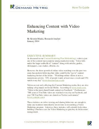 How-To Guide

Enhancing Content with Video
Marketing
By Kristen Maida, Research Analyst
January 2014

EXECUTIVE SUMMARY
As discussed in our Content Marketing Plan Methodology, video is just
one of the content types popular among marketers today. Video falls
under the larger umbrella of “content” along with articles, guides,
whitepapers, case studies, eBooks, etc.
However, the sheer growth of online video watching over the past two
years has analysts believing that video could be the “go-to” content
marketing format of the future. “Watching online videos is now a
mainstream activity. 78% of people watch at least once a week and 55%
watch every day” (www.threemotion.co.uk).
Videos are not only affecting the Content Marketing realm, they are also
making a big impact on Social Media. According to www.zuum.com,
“Video is the most shared brand content on Facebook.” Furthermore,
“500 years of YouTube video are watched every day on Facebook, and
over 700 YouTube videos are shared on Twitter each minute”
(www.youtube.com).
These statistics on video viewing and sharing behaviors are enough to
make any marketer immediately invest time in researching a Video
Marketing program. Likewise, these statistics will certainly help when
building a business case for Video Marketing to gain buy-in from senior
management.

© 2014 Demand Metric Research Corporation. All Rights Reserved.

 
