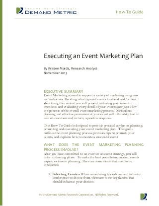 How-­‐To  Guide  
  
  
  
  
  
  

  
  
  
  
  
  

  
  
  
  
  
  

  
  
  
  
  
  

  
  
  
  
  
  

  
  
  
  
  
  

  
  
  
  
  
  

  
  
  
  
  
  

  
  
  
  
  
  

  
  
  
  
  
  

  
  
  
  
  
  

  
  
  
  
  
  

  
  
  
  
  
  

  

Executing  an  Event  Marketing  Plan  
  
By  Kristen  Maida,  Research  Analyst  
November  2013  

  
  
  
EXECUTIVE  SUMMARY  

Event Marketing is used to support a variety of marketing programs
and initiatives. Deciding what types of events to attend and/or host,
identifying the content you will present, initiating promotion to
attendees, and evaluating every detail of your event(s) are just a few
components of the overall event marketing process. Meticulous
planning and effective promotion of your event will ultimately lead to
ease of execution and, in turn, a positive response.
This How-­To Guide is designed to provide practical advice on planning,
promoting and executing your event marketing plan. This guide
outlines the event planning process, provides tips to promote your
events, and explains how to execute a successful event.

WHAT   DOES   THE   EVENT   MARKETING   PLANNING  
PROCESS  INVOLVE?  
After you have committed to an event or an event strategy, you will
enter a planning phase. To make the best possible impression, events
require extensive planning. Here are some items that need to be
considered:

1. Selecting Events -­ When considering tradeshows and industry
conferences to choose from, there are some key factors that
should influence your choices:

©  2013  Demand  Metric  Research  Corporation.    All  Rights  Reserved.  

 