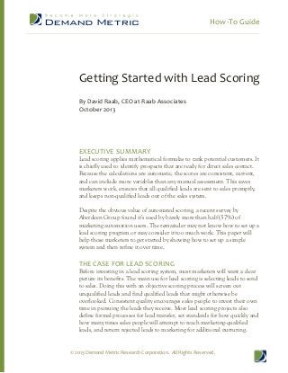 How-To Guide
© 2013 Demand Metric Research Corporation. All Rights Reserved.
Getting Started with Lead Scoring
By David Raab, CEO at Raab Associates
October 2013
EXECUTIVE SUMMARY
Lead scoring applies mathematical formulas to rank potential customers. It
is chiefly used to identify prospects that are ready for direct sales contact.
Because the calculations are automatic, the scores are consistent, current,
and can include more variables than any manual assessment. This saves
marketers work, ensures that all qualified leads are sent to sales promptly,
and keeps non-qualified leads out of the sales system.
Despite the obvious value of automated scoring, a recent survey by
Aberdeen Group found it’s used by barely more than half (57%) of
marketing automation users. The remainder may not know how to set up a
lead scoring program or may consider it too much work. This paper will
help those marketers to get started by showing how to set up a simple
system and then refine it over time.
THE CASE FOR LEAD SCORING
Before investing in a lead scoring system, most marketers will want a clear
picture its benefits. The main use for lead scoring is selecting leads to send
to sales. Doing this with an objective scoring process will screen out
unqualified leads and find qualified leads that might otherwise be
overlooked. Consistent quality encourages sales people to invest their own
time in pursuing the leads they receive. Most lead scoring projects also
define formal processes for lead transfer, set standards for how quickly and
how many times sales people will attempt to reach marketing-qualified
leads, and return rejected leads to marketing for additional nurturing.
 