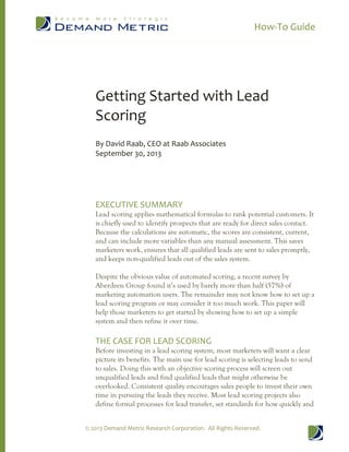How-To Guide
© 2013 Demand Metric Research Corporation. All Rights Reserved.
Getting Started with Lead
Scoring
By David Raab, CEO at Raab Associates
September 30, 2013
EXECUTIVE SUMMARY
Lead scoring applies mathematical formulas to rank potential customers. It
is chiefly used to identify prospects that are ready for direct sales contact.
Because the calculations are automatic, the scores are consistent, current,
and can include more variables than any manual assessment. This saves
marketers work, ensures that all qualified leads are sent to sales promptly,
and keeps non-qualified leads out of the sales system.
Despite the obvious value of automated scoring, a recent survey by
Aberdeen Group found it’s used by barely more than half (57%) of
marketing automation users. The remainder may not know how to set up a
lead scoring program or may consider it too much work. This paper will
help those marketers to get started by showing how to set up a simple
system and then refine it over time.
THE CASE FOR LEAD SCORING
Before investing in a lead scoring system, most marketers will want a clear
picture its benefits. The main use for lead scoring is selecting leads to send
to sales. Doing this with an objective scoring process will screen out
unqualified leads and find qualified leads that might otherwise be
overlooked. Consistent quality encourages sales people to invest their own
time in pursuing the leads they receive. Most lead scoring projects also
define formal processes for lead transfer, set standards for how quickly and
 