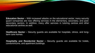 Education Sector – With increased attacks on the educational sector, many security
guard companies are now offering services in the elementary, secondary, and post-
secondary sectors. In addition, many offer services in tutoring centres and other
educational centres as well.
Healthcare Sector – Security guards are available for hospitals, clinics, and long-
term care homes.
Hospitality and Residential Sector – Security guards are available for hotels,
condominiums, and apartment buildings.
 