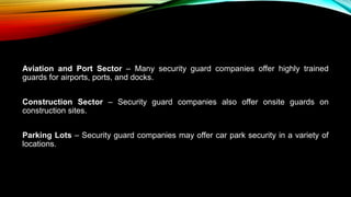 Aviation and Port Sector – Many security guard companies offer highly trained
guards for airports, ports, and docks.
Construction Sector – Security guard companies also offer onsite guards on
construction sites.
Parking Lots – Security guard companies may offer car park security in a variety of
locations.
 