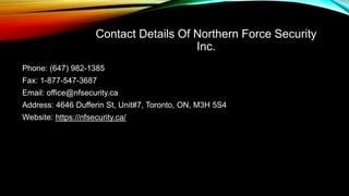 Contact Details Of Northern Force Security
Inc.
Phone: (647) 982-1385
Fax: 1-877-547-3687
Email: office@nfsecurity.ca
Address: 4646 Dufferin St, Unit#7, Toronto, ON, M3H 5S4
Website: https://nfsecurity.ca/
 
