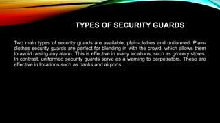 TYPES OF SECURITY GUARDS
Two main types of security guards are available, plain-clothes and uniformed. Plain-
clothes security guards are perfect for blending in with the crowd, which allows them
to avoid raising any alarm. This is effective in many locations, such as grocery stores.
In contrast, uniformed security guards serve as a warning to perpetrators. These are
effective in locations such as banks and airports.
 