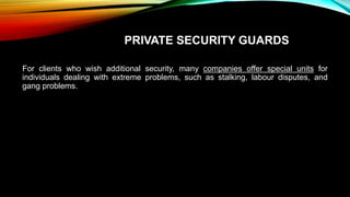 PRIVATE SECURITY GUARDS
For clients who wish additional security, many companies offer special units for
individuals dealing with extreme problems, such as stalking, labour disputes, and
gang problems.
 