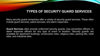 TYPES OF SECURITY GUARD SERVICES
Many security guard companies offer a variety of security guard services. These often
include guard services, patrol services, and alarm responses.
Guard Services often provide uniformed security guards, loss prevention officers, or
alarm response officers for any type of event or location. Security guards are
available for apartment buildings, construction sites, religious sites, parking lots, retail
sites, and industrial sites.
 