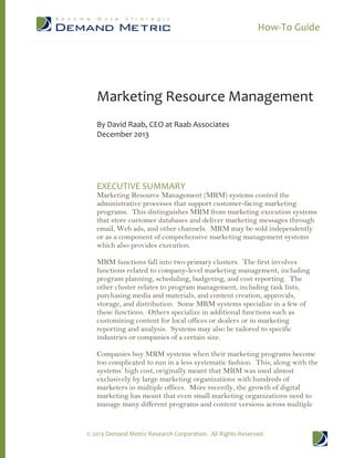 How-To Guide

Marketing Resource Management
By David Raab, CEO at Raab Associates
December 2013

EXECUTIVE SUMMARY

Marketing Resource Management (MRM) systems control the
administrative processes that support customer-facing marketing
programs. This distinguishes MRM from marketing execution systems
that store customer databases and deliver marketing messages through
email, Web ads, and other channels. MRM may be sold independently
or as a component of comprehensive marketing management systems
which also provides execution.
MRM functions fall into two primary clusters. The first involves
functions related to company-level marketing management, including
program planning, scheduling, budgeting, and cost reporting. The
other cluster relates to program management, including task lists,
purchasing media and materials, and content creation, approvals,
storage, and distribution. Some MRM systems specialize in a few of
these functions. Others specialize in additional functions such as
customizing content for local offices or dealers or in marketing
reporting and analysis. Systems may also be tailored to specific
industries or companies of a certain size.
Companies buy MRM systems when their marketing programs become
too complicated to run in a less systematic fashion. This, along with the
systems’ high cost, originally meant that MRM was used almost
exclusively by large marketing organizations with hundreds of
marketers in multiple offices. More recently, the growth of digital
marketing has meant that even small marketing organizations need to
manage many different programs and content versions across multiple

© 2013 Demand Metric Research Corporation. All Rights Reserved.

 