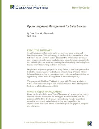 How-To Guide
© 2014 Demand Metric Research Corporation. All Rights Reserved.
Optimizing Asset Management for Sales Success
By Clare Price, VP of Research
April 2014
EXECUTIVE SUMMARY
Asset Management has historically been seen as a marketing and
branding function. This technology is used to deliver materials to sales
but is not within the sales teams’ direct control or influence. Today, as
more organizations focus on marketing and sales alignment, many tools
and technologies that were once managed exclusively by marketing have
become shared marketing and sales functions.
Despite this alignment progress on many fronts, Asset Management has
tended to remain squarely in the hands of marketing. Demand Metric
believes that marketing organizations that retain control are missing an
opportunity to use Asset Management to its fullest capability.
The purpose of this How-To Guide is to provide Modern Marketers
with a clear understanding of how to effectively use Asset Management
Systems as a Sales Enablement tool.
WHAT IS ASSET MANAGEMENT?
Given the breath of the term “Asset Management” across a wide variety
of industries and disciplines, we must give it some context. For the
purposes of this How-To Guide, we are defining “assets” as content,
materials, events and tools that marketing uses to perform its
organizational functions. These assets are digital and physical, tangible
and intangible.
 