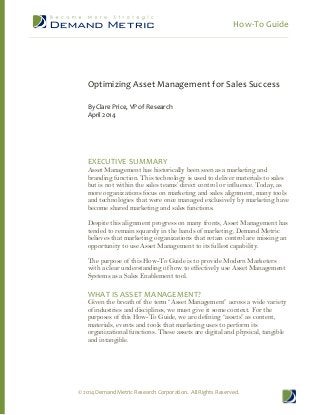 How-To Guide
© 2014 Demand Metric Research Corporation. All Rights Reserved.
Optimizing Asset Management for Sales Success
By Clare Price, VP of Research
April 2014
EXECUTIVE SUMMARY
Asset Management has historically been seen as a marketing and
branding function. This technology is used to deliver materials to sales
but is not within the sales teams’ direct control or influence. Today, as
more organizations focus on marketing and sales alignment, many tools
and technologies that were once managed exclusively by marketing have
become shared marketing and sales functions.
Despite this alignment progress on many fronts, Asset Management has
tended to remain squarely in the hands of marketing. Demand Metric
believes that marketing organizations that retain control are missing an
opportunity to use Asset Management to its fullest capability.
The purpose of this How-To Guide is to provide Modern Marketers
with a clear understanding of how to effectively use Asset Management
Systems as a Sales Enablement tool.
WHAT IS ASSET MANAGEMENT?
Given the breath of the term “Asset Management” across a wide variety
of industries and disciplines, we must give it some context. For the
purposes of this How-To Guide, we are defining “assets” as content,
materials, events and tools that marketing uses to perform its
organizational functions. These assets are digital and physical, tangible
and intangible.
 