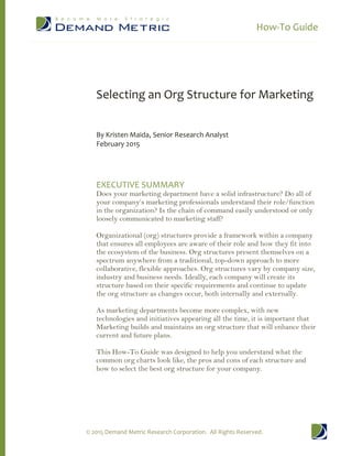 How-To Guide
© 2015 Demand Metric Research Corporation. All Rights Reserved.
Selecting an Org Structure for Marketing
By Kristen Maida, Senior Research Analyst
February 2015
EXECUTIVE SUMMARY
Does your marketing department have a solid infrastructure? Do all of
your company’s marketing professionals understand their role/function
in the organization? Is the chain of command easily understood or only
loosely communicated to marketing staff?
Organizational (org) structures provide a framework within a company
that ensures all employees are aware of their role and how they fit into
the ecosystem of the business. Org structures present themselves on a
spectrum anywhere from a traditional, top-down approach to more
collaborative, flexible approaches. Org structures vary by company size,
industry and business needs. Ideally, each company will create its
structure based on their specific requirements and continue to update
the org structure as changes occur, both internally and externally.
As marketing departments become more complex, with new
technologies and initiatives appearing all the time, it is important that
Marketing builds and maintains an org structure that will enhance their
current and future plans.
This How-To Guide was designed to help you understand what the
common org charts look like, the pros and cons of each structure and
how to select the best org structure for your company.
 