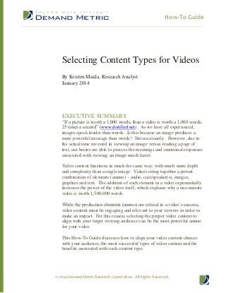 How-To Guide

Selecting Content Types for Videos
By Kristen Maida, Research Analyst
January 2014

EXECUTIVE SUMMARY
“If a picture is worth a 1,000 words, than a video is worth a 1,000 words,
25 times a second” (www.distilled.net). As we have all experienced,
images speak louder than words. Is this because an image produces a
more powerful message than words? Not necessarily. However, due to
the actual time invested in viewing an image versus reading a page of
text, our brains are able to process the meanings and emotional responses
associated with viewing an image much faster.
Video content functions in much the same way; with much more depth
and complexity than a single image. Videos string together a potent
combination of elements (ammo) – audio, cast/speaker(s), images,
graphics and text. The addition of each element in a video exponentially
increases the power of the video itself, which explains why a one-minute
video is worth 1,500,000 words.
While the production elements (ammo) are critical to a video’s success,
video content must be engaging and relevant to your viewers in order to
make an impact. For this reason, selecting the proper video content to
align with your target viewing audience can be the most powerful ammo
for your video.
This How-To Guide discusses how to align your video content choices
with your audience, the most successful types of video content and the
benefits associated with each content type.

© 2014 Demand Metric Research Corporation. All Rights Reserved.

 
