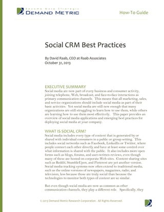 How-­‐To  Guide  
©  2013  Demand  Metric  Research  Corporation.    All  Rights  Reserved.  
  
  
  
Social  CRM  Best  Practices  
  
By  David  Raab,  CEO  at  Raab  Associates  
October  31,  2013  
  
  
  
  
EXECUTIVE  SUMMARY  
Social media are now part of every business and consumer activity,
joining telephone, Web, broadcast, and face-­to-­face interactions as
primary communication channels. This means that all marketing, sales,
and service organizations should include social media as part of their
basic activities. Yet social media are still new enough that many
organizations are still struggling to learn how to use them, while others
are learning how to use them most effectively. This paper provides an
overview of social media applications and emerging best practices for
deploying social media at your company.
  
WHAT  IS  SOCIAL  CRM?  
Social media includes every type of content that is generated by or
shared with individual consumers in a public or group setting. This
includes social networks such as Facebook, LinkedIn or Twitter, where
people connect each other directly and have at least some control over
what information is shared with the public. It also includes more open
forms such as blogs, forums, and user-­written reviews, even though
many of these are hosted on corporate Web sites. Content sharing sites
such as Reddit, StumbleUpon, and Pinterest are yet another version.
Social media tracking systems now often extend to traditional media,
such as the online versions of newspapers, magazines, radio, and
television, less because those are truly social than because the
technologies to monitor both types of content are so similar.
But even though social media are now as common as other
communication channels, they play a different role. Specifically, they
 