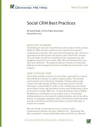 How-­‐To  Guide  
  

  

Social  CRM  Best  Practices  
  
By  David  Raab,  CEO  at  Raab  Associates  
November  2013  

  
  
  
EXECUTIVE  SUMMARY  

Social  media  are  now  part  of  every  business  and  consumer  activity,  joining  
telephone,  Web,  broadcast,  and  face-­to-­face  interactions  as  primary  
communication  channels.    This  means  that  all  marketing,  sales,  and  service  
organizations  should  include  social  media  as  part  of  their  basic  activities.    
Yet  social  media  are  still  new  enough  that  many  organizations  are  still  
struggling  to  learn  how  to  use  them,  while  others  are  learning  how  to  use  
them  most  effectively.      This  paper  provides  an  overview  of  social  media  
applications  and  emerging  best  practices  for  deploying  social  media  at  your  
company.  

  
WHAT  IS  SOCIAL  CRM?  

Social  media  includes  every  type  of  content  that  is  generated  by  or  shared  
with  individual  consumers  in  a  public  or  group  setting.    This  includes  
social  networks  such  as  Facebook,  LinkedIn  or  Twitter,  where  people  
connect  each  other  directly  and  have  at  least  some  control  over  what  
information  is  shared  with  the  public.    It  also  includes  more  open  forms  
such  as  blogs,  forums,  and  user-­written  reviews,  even  though  many  of  these  
are  hosted  on  corporate  Web  sites.    Content  sharing  sites  such  as  Reddit,  
StumbleUpon,  and  Pinterest  are  yet  another  version.    Social  media  
tracking  systems  now  often  extend  to  traditional  media,  such  as  the  online  
versions  of  newspapers,  magazines,  radio,  and  television,  less  because  those  
are  truly  social  than  because  the  technologies  to  monitor  both  types  of  
content  are  so  similar.  
  
But  even  though  social  media  are  now  as  common  as  other  
communication  channels,  they  play  a  different  role.      Specifically,  they  
allow  companies  to  initiate  relationships  with  people  who  are  otherwise  
©  2013  Demand  Metric  Research  Corporation.    All  Rights  Reserved.  

 