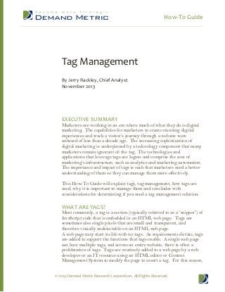 How-­‐To  Guide  
  

  
  

Tag  Management  
  
By  Jerry  Rackley,  Chief  Analyst  
November  2013  

  
  
  
  
EXECUTIVE  SUMMARY  

Marketers are working in an era where much of what they do is digital
marketing. The capabilities for marketers to create stunning digital
unheard of less than a decade ago. The increasing sophistication of
digital marketing is underpinned by a technology component that many
marketers remain ignorant of: the tag. The technologies and
applications that leverage tags are legion and comprise the core of
ytics and marketing automation.
The importance and impact of tags is such that marketers need a better
understanding of them so they can manage them more effectively.
This How-­To Guide will explain tags, tag management, how tags are
used, why it is important to manage them and concludes with
considerations for determining if you need a tag management solution.

  
WHAT  ARE  TAGS?  
JavaScript code that is embedded in an HTML web page. Tags are
sometimes also single pixels that are small and transparent, and
therefore visually undetectable on an HTML web page.
A web page may start its life with no tags. As requirements dictate, tags
are added to support the functions that tags enable. A single web page
can have multiple tags, and across an entire website, there is often a
proliferation of tags. Tags are routinely added to a web page by a web
developer or an IT resource using an HTML editor or Content
Management System to modify the page to insert a tag. For this reason,
©  2013  Demand  Metric  Research  Corporation.    All  Rights  Reserved.  

 