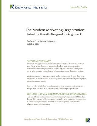 How-To Guide

The Modern Marketing Organization:
Poised for Growth, Designed for Alignment
By Clare Price, Research Director
October 2013

EXECUTIVE SUMMARY

The marketing profession has been turned upside down in the past ten
years. Now more than ever marketing leaders need to prove value,
implement and manage complex technology, and adapt to change in a
world where buyers control more of the sales process than ever before.
Marketing is more customer-centric and more content driven than ever
before and that is reflected in the way that companies are organizing their
marketing departments.
This How-To Guide has been designed to help you and your company
design, staff and resource The Modern Marketing Organization.

DEFINITION OF A MODERN MARKETING ORGANIZATION
Demand Metric defines the Modern Marketing Organization (MMO) as
driving the revenue of the company through the acquisition, engagement
and the development and maintenance of long-term, cost effective
relationships with customers.

© 2013 Demand Metric Research Corporation. All Rights Reserved.

 