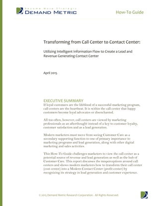 How-To Guide
© 2015 Demand Metric Research Corporation. All Rights Reserved.
Transforming from Call Center to Contact Center:
Utilizing Intelligent Information Flow to Create a Lead and
Revenue Generating Contact Center
April 2015
EXECUTIVE SUMMARY
If loyal customers are the lifeblood of a successful marketing program,
call centers are the heartbeat. It is within the call center that happy
customers become loyal advocates or disenchanted.
All too often, however, call centers are viewed by marketing
professionals as an afterthought instead of a key to customer loyalty,
customer satisfaction and as a lead generation.
Modern marketers must move from seeing Customer Care as a
secondary supporting function to one of primary importance to
marketing programs and lead generation, along with other digital
marketing and sales activities.
This How-To Guide challenges marketers to view the call center as a
potential source of revenue and lead generation as well as the hub of
Customer Care. This report discusses the misperceptions around call
centers and shows modern marketers how to transform their call center
(cost center) into a Modern Contact Center (profit center) by
recognizing its strategy in lead generation and customer experience.
 