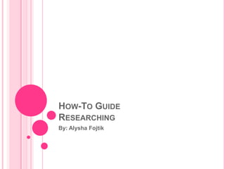 HOW-TO GUIDE
RESEARCHING
By: Alysha Fojtik
 