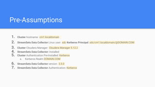 Pre-Assumptions
1. Cluster hostname: cm1.localdomain
2. StreamSets Data Collector Linux user: sdc Kerberos Principal: sdc/cm1.localdomain/@DOMAIN.COM
3. Cluster Cloudera Manager: Cloudera Manager 5.12.2
4. StreamSets Data Collector: Installed
5. Cluster Authentication Pre-Installed: Kerberos
a. Kerberos Realm DOMAIN.COM
6. StreamSets Data Collector version: 3.5.0
7. StreamSets Data Collector Authentication: Kerberos
 