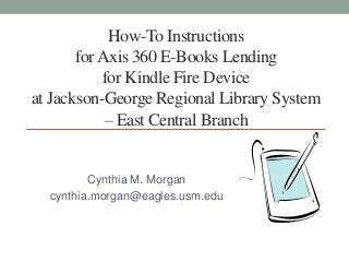 How-To Instructions
forAxis 360 E-Books Lending
for Kindle Fire Device
at Jackson-George Regional Library System
– East Central Branch
Cynthia M. Morgan
cynthia.morgan@eagles.usm.edu
 
