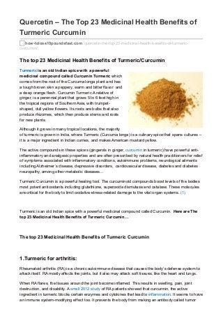 Quercetin – The Top 23 Medicinal Health Benefits of
Turmeric Curcumin
how-tolose10poundsfast.com /quercetin-the-top-23-medicinal-health-benefits-of-turmeric-
curcumin/
The top 23 Medicinal Health Benefits of Turmeric/Curcumin
Turmeric is an old Indian spice with a powerful
medicinal compound called Curcumin Turmeric which
comes from the root of the Curcuma longa plant and has
a tough brown skin a peppery, warm and bitter flavor and
a deep orange flesh. Curcumin Turmeric A relative of
ginger, is a perennial plant that grows 5 to 6 feet high in
the tropical regions of Southern Asia, with trumpet-
shaped, dull yellow flowers. Its roots are bulbs that also
produce rhizomes, which then produce stems and roots
for new plants.
Although it grows in many tropical locations, the majority
of turmeric is grown in India, where Turmeric (Curcuma longa) is a culinary spice that spans cultures –
it is a major ingredient in Indian curries, and makes American mustard yellow.
The active compounds in these spices (gingerols in ginger, curcumin in turmeric) have powerful anti-
inflammatory and analgesic properties and are often prescribed by natural health practitioners for relief
of symptoms associated with inflammatory conditions, autoimmune problems, neurological ailments
including Alzheimer’s disease, depressive disorders, cardiovascular disease, diabetes and diabetes
neuropathy, among other metabolic diseases…
Turmeric Curcumin is a powerful healing tool. The curcuminoid compounds boost levels of the bodies
most potent antioxidants including glutathione, superoxide dismutase and catalase. These molecules
are critical for the body to limit oxidative-stress-related damage to the vital organ systems. (1)
Turmeric is an old Indian spice with a powerful medicinal compound called Curcumin. Here are The
top 23 Medicinal Health Benefits of Turmeric Curcumin…
The top 23 Medicinal Health Benefits of Turmeric Curcumin
1.Turmeric for arthritis:
Rheumatoid arthritis (RA) is a chronic autoimmune disease that causes the body’s defense system to
attack itself. RA mostly affects the joints, but it also may attack soft tissues, like the heart and lungs.
When RA flares, the tissues around the joint become inflamed. This results in swelling, pain, joint
destruction, and disability. A small 2012 study of RA patients showed that curcurmin, the active
ingredient in turmeric blocks certain enzymes and cytokines that lead to inflammation. It seems to have
an immune system-modifying effect too. It prevents the body from making an antibody called tumor
 