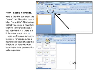 How-To add a new slide.Here is the tool bar under the “Home” tab. There is a button label “New Slide”. This button will let you create a new slide to show to your audience. If you noticed that is there is a little arrow button or a      , these are for more advanced features. For example, for a new slide you can change the template on how you want your PowerPoint presentation to be organized.