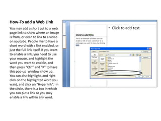 How-To add a Web LinkYou may add a short cut to a web page link to show where an image is from, or even to link to a video on youtube. People like to have a short word with a link enabled, or just the full link itself. If you want to enable a link, you need to use your mouse, and highlight the word you want to enable, and then press “Ctrl” and “K” to have this pop-up  window show up. You can also highlight, and right click on the highlighted word you want, and click on “Hyperlink”.  In the circle, there is a box in which you can put a link so you may enable a link within any word.