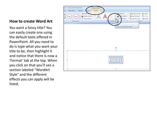 How to create Word ArtYou want a fancy title? You can easily create one using the default tools offered in PowerPoint. All you need to do is type what you want your title to be, then highlight it and notice that there is now a ‘Format’ tab at the top. When you click on that you’ll see a section labeled “WordArt Style” and the different effects you can apply will be listed.