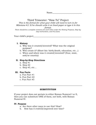 Name_____________________________<br />Third Trimester: “How-To” Project<br />This is the format for what your child will need to turn in for Milestone #2. S/he should write it on lined paper or type it in this format.<br />There should be a complete sentence for each letter under the History/Purpose, Step-by-step instructions, and Fun facts. <br />Your child’s project_______________________________________________<br />,[object Object]
