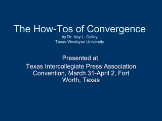The How-Tos of Convergence by Dr. Kay L. Colley Texas Wesleyan University Presented at  Texas Intercollegiate Press Association Convention, March 31-April 2, Fort Worth, Texas 