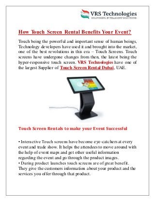 How Touch Screen Rental Benefits Your Event?
Touch being the powerful and important sense of human beings,
Technology developers have used it and brought into the market,
one of the best revolutions in this era – Touch Screens. Touch
screens have undergone changes from then, the latest being the
hyper-responsive touch screen. VRS Technologies have one of
the largest Supplier of Touch Screen Rental Dubai, UAE.
Touch Screen Rentals to make your Event Successful
• Interactive Touch screens have become eye-catchers at every
event and trade show. It helps the attendees to move around with
the help of event maps and get other useful information
regarding the event and go through the product images.
• During product launches touch screens are of great benefit.
They give the customers information about your product and the
services you offer through that product.
 