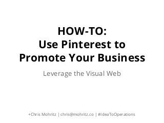 HOW-TO:
Use Pinterest to
Promote Your Business
Leverage the Visual Web

+Chris Mohritz | chris@mohritz.co | #IdeaToOperations

 