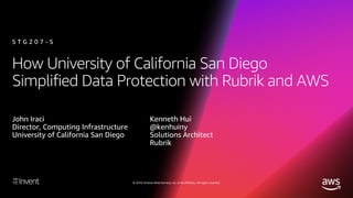 © 2018, Amazon Web Services, Inc. or its affiliates. All rights reserved.
How University of California San Diego
Simplified Data Protection with Rubrik and AWS
John Iraci
Director, Computing Infrastructure
University of California San Diego
S T G 2 0 7 - S
Kenneth Hui
@kenhuiny
Solutions Architect
Rubrik
 