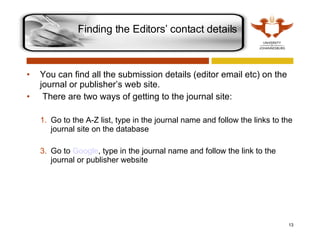 You can find all the submission details (editor email etc) on the journal or publisher’s web site.   There are two ways of getting to the journal site: Go to the A-Z list, type in the journal name and follow the links to the journal site on the database Go to  Google , type in the journal name and follow the link to the journal or publisher website Finding the Editors’ contact details 